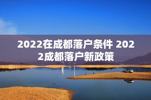 2022在成都落户条件 2022成都落户新政策 2022在成都落户条件 2022成都落户新政策