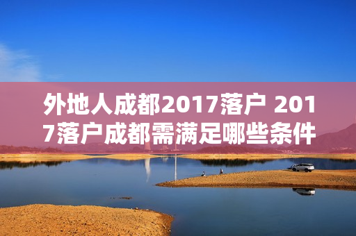 外地人成都2017落户 2017落户成都需满足哪些条件