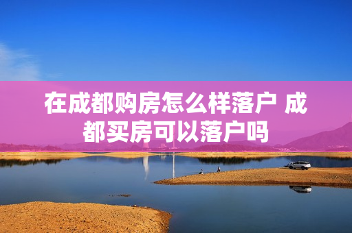 在成都购房怎么样落户 成都买房可以落户吗