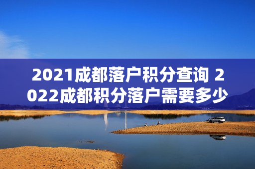 2021成都落户积分查询 2022成都积分落户需要多少积分 2021成都落户积分查询 2022成都积分落户需要多少积分