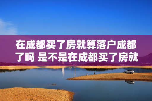 在成都买了房就算落户成都了吗 是不是在成都买了房就可以落户
