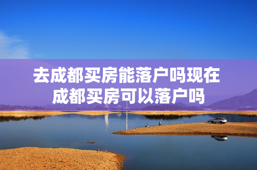 去成都买房能落户吗现在 成都买房可以落户吗