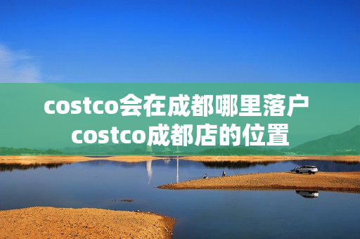 costco会在成都哪里落户 costco成都店的位置 costco会在成都哪里落户 costco成都店的位置