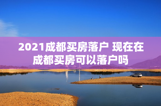 2021成都买房落户 现在在成都买房可以落户吗
