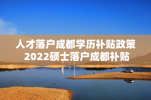 人才落户成都学历补贴政策 2022硕士落户成都补贴