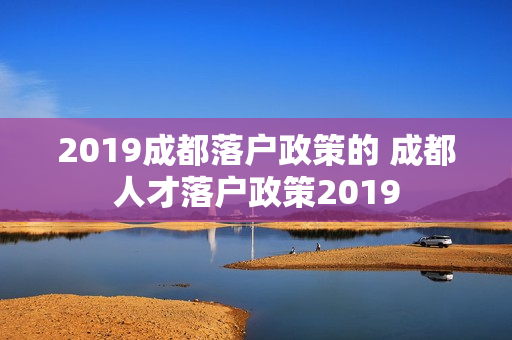 2019成都落户政策的 成都人才落户政策2019