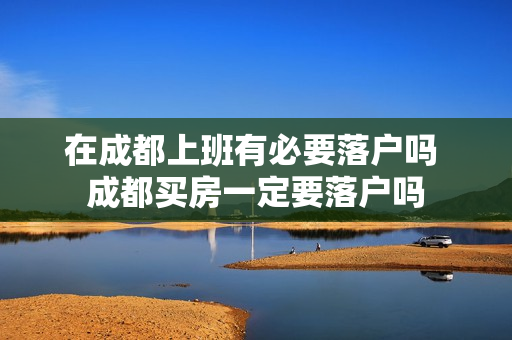 在成都上班有必要落户吗 成都买房一定要落户吗