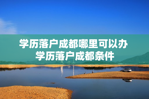 学历落户成都哪里可以办 学历落户成都条件