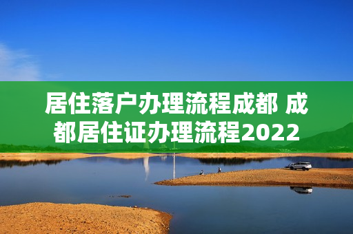 居住落户办理流程成都 成都居住证办理流程2022