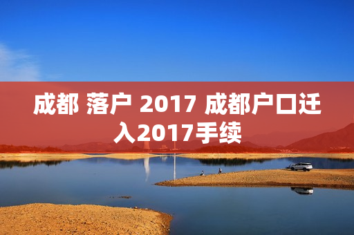 成都 落户 2017 成都户口迁入2017手续