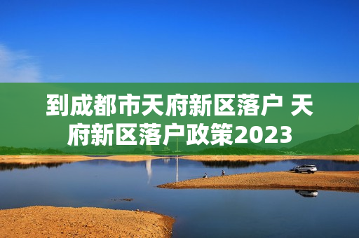 到成都市天府新区落户 天府新区落户政策2023