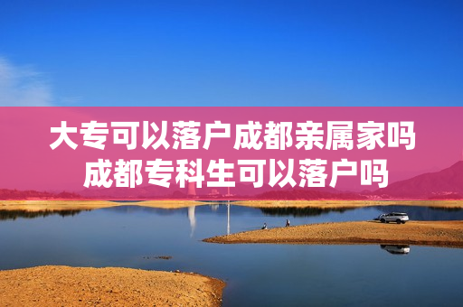 大专可以落户成都亲属家吗 成都专科生可以落户吗