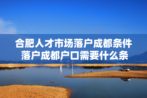 合肥人才市场落户成都条件 落户成都户口需要什么条件