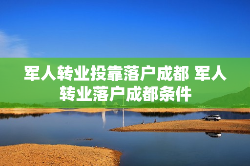 军人转业投靠落户成都 军人转业落户成都条件