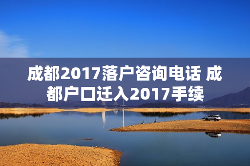 成都2017落户咨询电话 成都户口迁入2017手续
