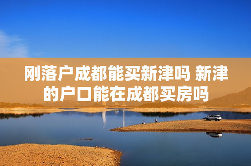 刚落户成都能买新津吗 新津的户口能在成都买房吗