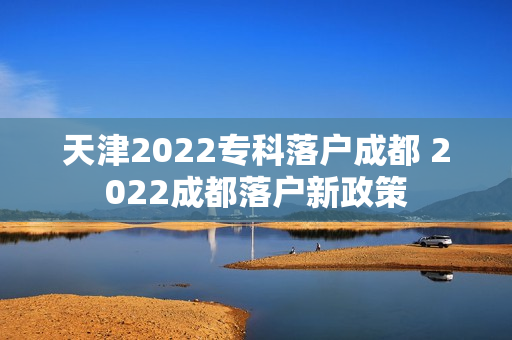 天津2022专科落户成都 2022成都落户新政策