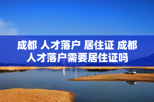成都 人才落户 居住证 成都人才落户需要居住证吗