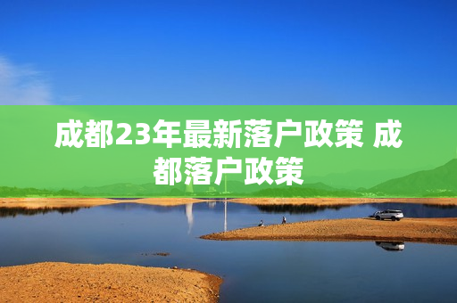 成都23年最新落户政策 成都落户政策