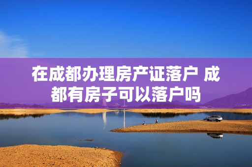 在成都办理房产证落户 成都有房子可以落户吗