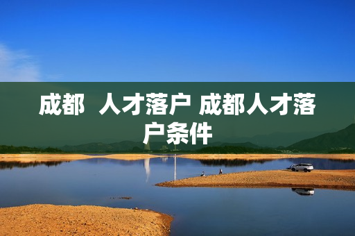 成都  人才落户 成都人才落户条件