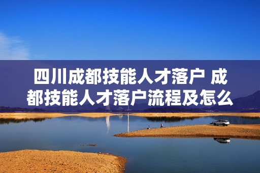 四川成都技能人才落户 成都技能人才落户流程及怎么办理