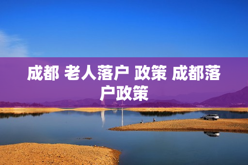 成都 老人落户 政策 成都落户政策