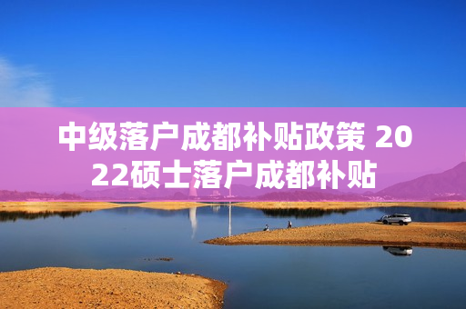 中级落户成都补贴政策 2022硕士落户成都补贴