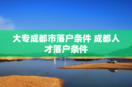 大专成都市落户条件 成都人才落户条件