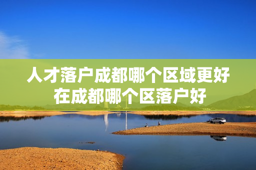 人才落户成都哪个区域更好 在成都哪个区落户好