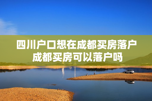 四川户口想在成都买房落户 成都买房可以落户吗
