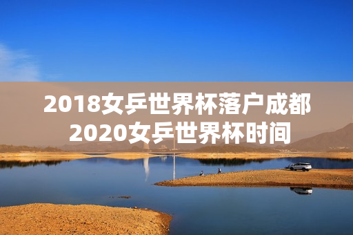 2018女乒世界杯落户成都 2020女乒世界杯时间