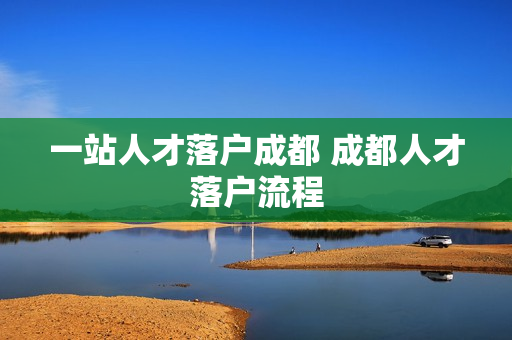 一站人才落户成都 成都人才落户流程