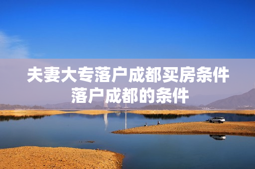 夫妻大专落户成都买房条件 落户成都的条件