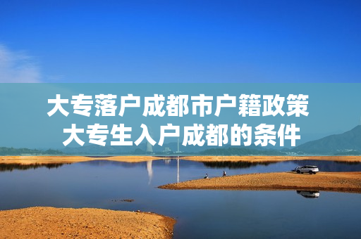 大专落户成都市户籍政策 大专生入户成都的条件