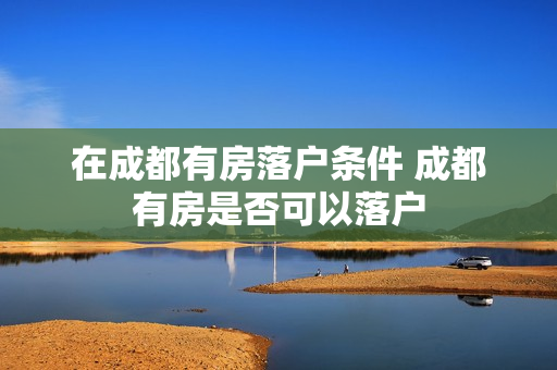 在成都有房落户条件 成都有房是否可以落户