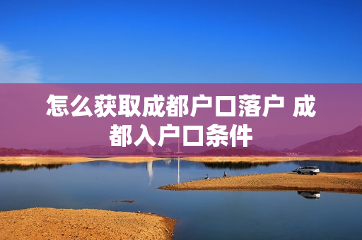怎么获取成都户口落户 成都入户口条件