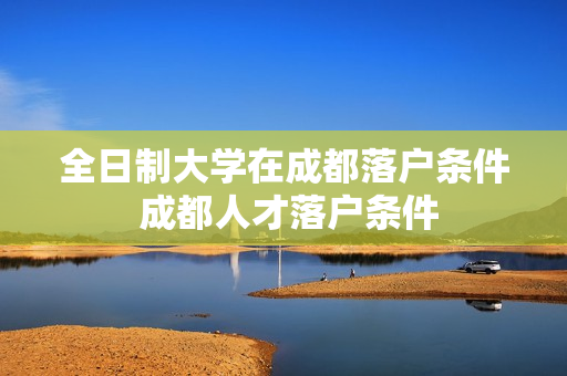 全日制大学在成都落户条件 成都人才落户条件