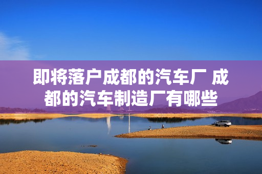 即将落户成都的汽车厂 成都的汽车制造厂有哪些