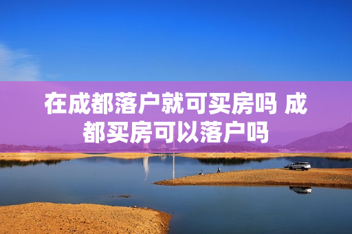 在成都落户就可买房吗 成都买房可以落户吗