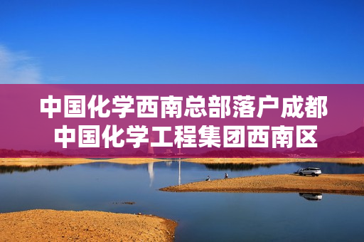 中国化学西南总部落户成都 中国化学工程集团西南区域总部待遇