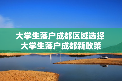 大学生落户成都区域选择 大学生落户成都新政策