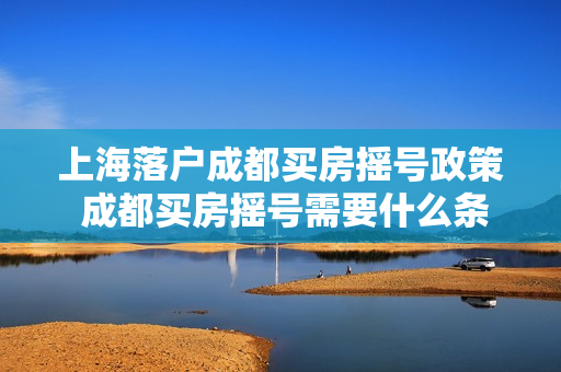 上海落户成都买房摇号政策 成都买房摇号需要什么条件