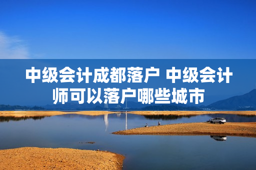 中级会计成都落户 中级会计师可以落户哪些城市