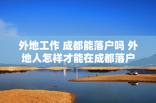 外地工作 成都能落户吗 外地人怎样才能在成都落户