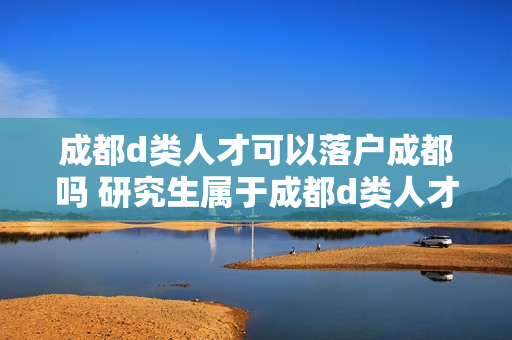成都d类人才可以落户成都吗 研究生属于成都d类人才吗
