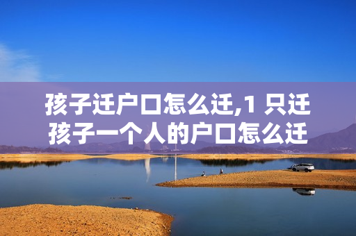 孩子迁户口怎么迁,1 只迁孩子一个人的户口怎么迁