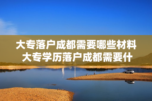 大专落户成都需要哪些材料 大专学历落户成都需要什么材料