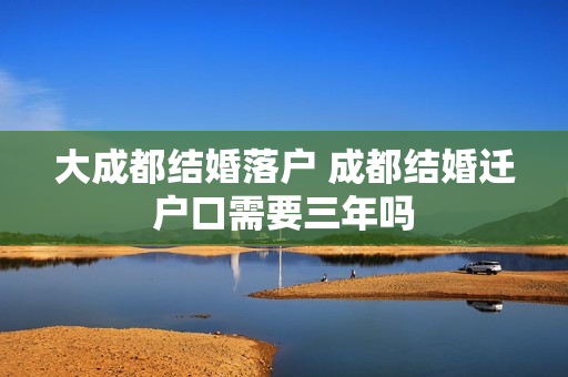 大成都结婚落户 成都结婚迁户口需要三年吗