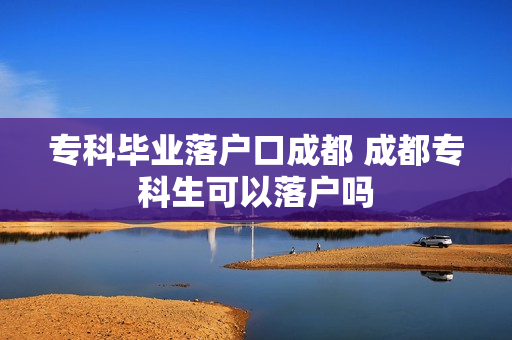 专科毕业落户口成都 成都专科生可以落户吗